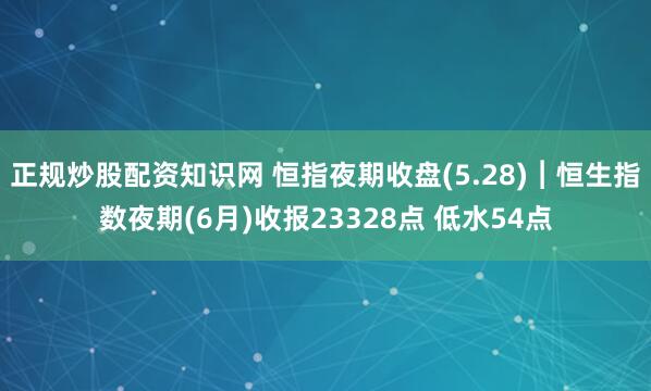 正规炒股配资知识网 恒指夜期收盘(5.28)︱恒生指数夜期(6月)收报23328点 低水54点